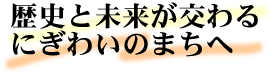 歴史と未来が交わるにぎわいのまちへ