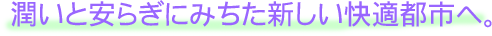 潤いと安らぎにみちた新しい快適都市へ
